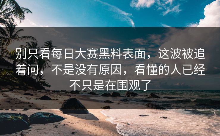 别只看每日大赛黑料表面，这波被追着问，不是没有原因，看懂的人已经不只是在围观了